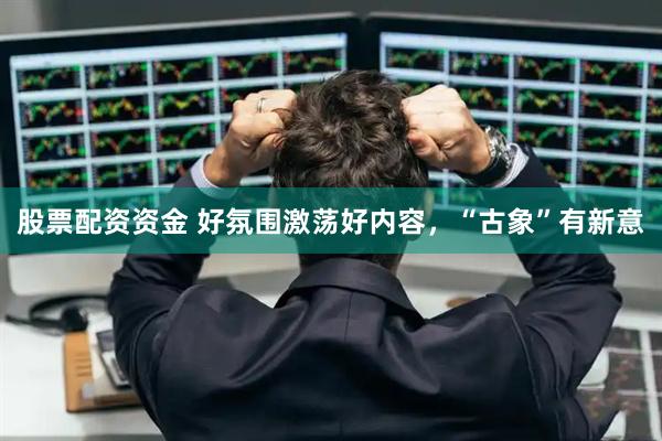 股票配资资金 好氛围激荡好内容，“古象”有新意