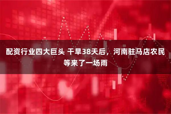 配资行业四大巨头 干旱38天后，河南驻马店农民等来了一场雨