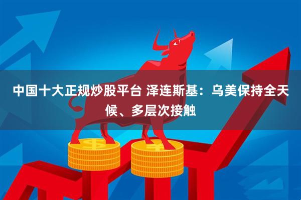 中国十大正规炒股平台 泽连斯基：乌美保持全天候、多层次接触
