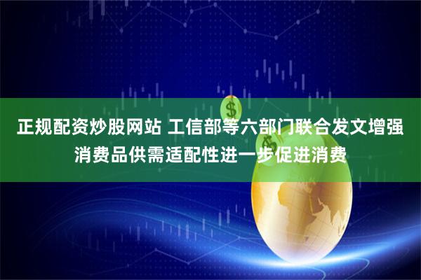 正规配资炒股网站 工信部等六部门联合发文增强消费品供需适配性进一步促进消费
