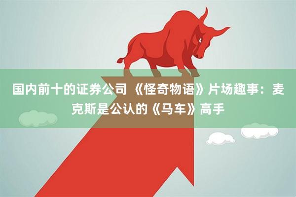 国内前十的证券公司 《怪奇物语》片场趣事：麦克斯是公认的《马车》高手
