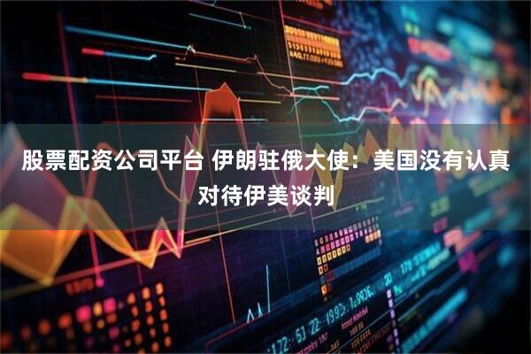 股票配资公司平台 伊朗驻俄大使：美国没有认真对待伊美谈判