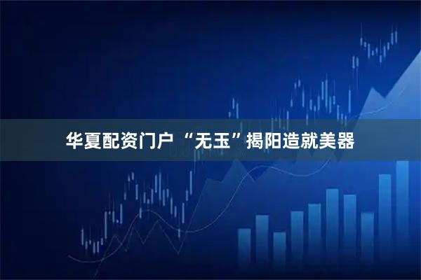 华夏配资门户 “无玉”揭阳造就美器