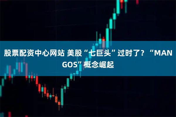 股票配资中心网站 美股“七巨头”过时了？“MANGOS”概念崛起