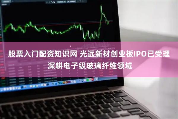股票入门配资知识网 光远新材创业板IPO已受理 深耕电子级玻璃纤维领域