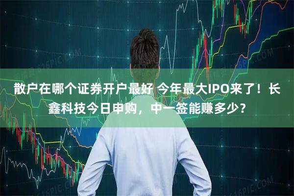 散户在哪个证券开户最好 今年最大IPO来了！长鑫科技今日申购，中一签能赚多少？