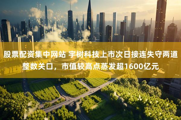 股票配资集中网站 宇树科技上市次日接连失守两道整数关口，市值较高点蒸发超1600亿元